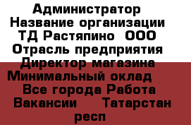 Администратор › Название организации ­ ТД Растяпино, ООО › Отрасль предприятия ­ Директор магазина › Минимальный оклад ­ 1 - Все города Работа » Вакансии   . Татарстан респ.